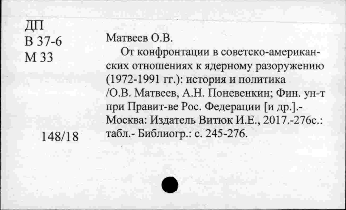 ﻿ДП
В 37-6
МЗЗ
148/18
Матвеев О.В.
От конфронтации в советско-американских отношениях к ядерному разоружению (1972-1991 гг.): история и политика /О.В. Матвеев, А.Н. Поневенкин; Фин. ун-т при Правит-ве Рос. Федерации [и др.].-Москва: Издатель Витюк И.Е., 2017.-276с.: табл,- Библиогр.: с. 245-276.